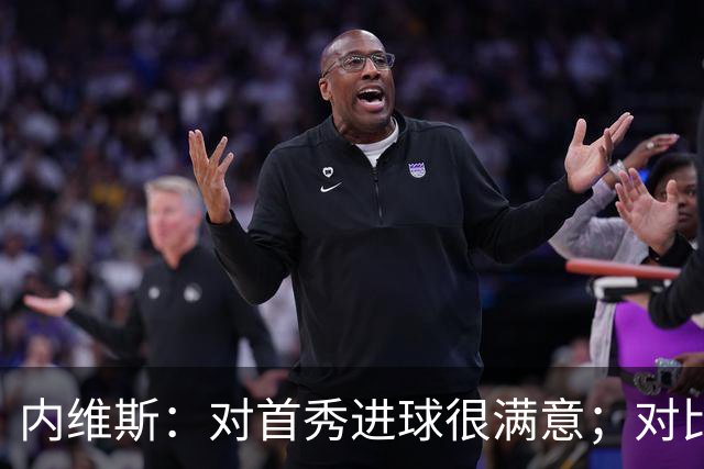 内维斯：对首秀进球很满意；对比赛结果略遗憾，但我们做得还不错